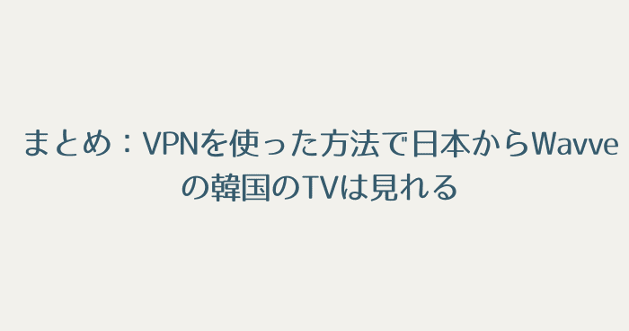 まとめ：VPNを使った方法で日本からWavveで配信されている韓国のTVは視聴可